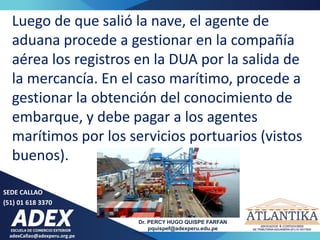 adexCallao@adexperu.org.pe
Dr. PERCY HUGO QUISPE FARFAN
pquispef@adexperu.edu.pe
SEDE CALLAO
(51) 01 618 3370
Luego de que salió la nave, el agente de
aduana procede a gestionar en la compañía
aérea los registros en la DUA por la salida de
la mercancía. En el caso marítimo, procede a
gestionar la obtención del conocimiento de
embarque, y debe pagar a los agentes
marítimos por los servicios portuarios (vistos
buenos).
 