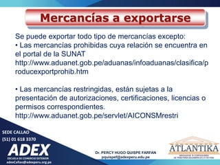 adexCallao@adexperu.org.pe
Dr. PERCY HUGO QUISPE FARFAN
pquispef@adexperu.edu.pe
SEDE CALLAO
(51) 01 618 3370
Mercancías a exportarse
Se puede exportar todo tipo de mercancías excepto:
• Las mercancías prohibidas cuya relación se encuentra en
el portal de la SUNAT
http://www.aduanet.gob.pe/aduanas/infoaduanas/clasifica/p
roducexportprohib.htm
• Las mercancías restringidas, están sujetas a la
presentación de autorizaciones, certificaciones, licencias o
permisos correspondientes.
http://www.aduanet.gob.pe/servlet/AICONSMrestri
 