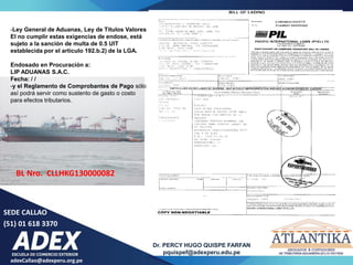 adexCallao@adexperu.org.pe
Dr. PERCY HUGO QUISPE FARFAN
pquispef@adexperu.edu.pe
SEDE CALLAO
(51) 01 618 3370
BL Nro. CLLHKG130000082
-Ley General de Aduanas, Ley de Títulos Valores
El no cumplir estas exigencias de endose, está
sujeto a la sanción de multa de 0.5 UIT
establecida por el artículo 192.b.2) de la LGA.
Endosado en Procuración a:
LIP ADUANAS S.A.C.
Fecha: / /
-y el Reglamento de Comprobantes de Pago sólo
así podrá servir como sustento de gasto o costo
para efectos tributarios.
 
