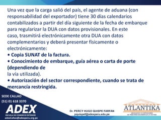 adexCallao@adexperu.org.pe
Dr. PERCY HUGO QUISPE FARFAN
pquispef@adexperu.edu.pe
SEDE CALLAO
(51) 01 618 3370
Una vez que la carga salió del país, el agente de aduana (con
responsabilidad del exportador) tiene 30 días calendarios
contabilizados a partir del día siguiente de la fecha de embarque
para regularizar la DUA con datos provisionales. En este
caso, trasmitirá electrónicamente otra DUA con datos
complementarios y deberá presentar físicamente o
electrónicamente:
• Copia SUNAT de la factura.
• Conocimiento de embarque, guía aérea o carta de porte
(dependiendo de
la vía utilizada).
• Autorización del sector correspondiente, cuando se trata de
mercancía restringida.
 