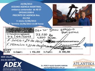 adexCallao@adexperu.org.pe
Dr. PERCY HUGO QUISPE FARFAN
pquispef@adexperu.edu.pe
SEDE CALLAO
(51) 01 618 3370
22/06/2013
OCEANO AGENCAI MARITIMA,
embarca contenedor de 40 ST
DFOU611930-0
PRECINTO DE AGENCIA Nro.
011762
F. Inicio 21/06/2013
F. Termino 22/06/2013 13.00 horas
V°B°
 