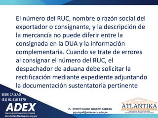 adexCallao@adexperu.org.pe
Dr. PERCY HUGO QUISPE FARFAN
pquispef@adexperu.edu.pe
SEDE CALLAO
(51) 01 618 3370
El número del RUC, nombre o razón social del
exportador o consignante, y la descripción de
la mercancía no puede diferir entre la
consignada en la DUA y la información
complementaria. Cuando se trate de errores
al consignar el número del RUC, el
despachador de aduana debe solicitar la
rectificación mediante expediente adjuntando
la documentación sustentatoria pertinente
 