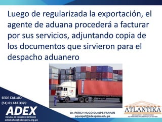 adexCallao@adexperu.org.pe
Dr. PERCY HUGO QUISPE FARFAN
pquispef@adexperu.edu.pe
SEDE CALLAO
(51) 01 618 3370
Luego de regularizada la exportación, el
agente de aduana procederá a facturar
por sus servicios, adjuntando copia de
los documentos que sirvieron para el
despacho aduanero
 