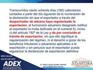 adexCallao@adexperu.org.pe
Dr. PERCY HUGO QUISPE FARFAN
pquispef@adexperu.edu.pe
SEDE CALLAO
(51) 01 618 3370
Transcurridos ciento ochenta días (180) calendarios
contados a partir del día siguiente de la numeración de
la declaración sin que el exportador a través del
despachador de aduana haya regularizado la
exportación, el funcionario aduanero designado notifica
al exportador la multa tipificada en el numeral 5), inciso
c) del artículo 192º de la Ley y da por concluido el
trámite de exportación, sin que ello signifique la
regularización del régimen, ni el derecho a gozar de los
beneficios tributarios o aduaneros aplicables a la
exportación y sin perjuicio que el exportador pueda
regularizar la declaración de exportación definitiva
 