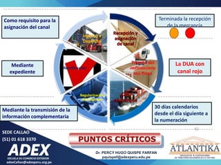 adexCallao@adexperu.org.pe
Dr. PERCY HUGO QUISPE FARFAN
pquispef@adexperu.edu.pe
SEDE CALLAO
(51) 01 618 3370
Trámite del
reconocimie
nto físico
Regularización
del Régimen
Rectificación
Ingreso a
Depósito
Como requisito para la
asignación del canal
Terminada la recepción
de la mercancía
La DUA con
canal rojo
30 días calendarios
desde el día siguiente a
la numeración
Mediante la transmisión de la
información complementaria
Mediante
expediente
62
PUNTOS CRÍTICOS
 