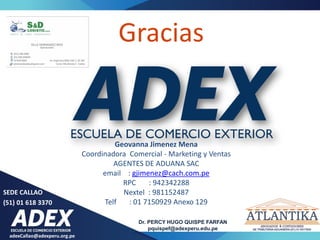 Gracias
Geovanna Jimenez Mena
Coordinadora Comercial - Marketing y Ventas
AGENTES DE ADUANA SAC
email : gjimenez@cach.com.pe
RPC : 942342288
Nextel : 981152487
Telf : 01 7150929 Anexo 129
adexCallao@adexperu.org.pe
SEDE CALLAO
(51) 01 618 3370
Dr. PERCY HUGO QUISPE FARFAN
pquispef@adexperu.edu.pe
 