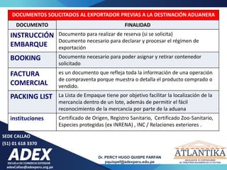 adexCallao@adexperu.org.pe
Dr. PERCY HUGO QUISPE FARFAN
pquispef@adexperu.edu.pe
SEDE CALLAO
(51) 01 618 3370
DOCUMENTOS SOLICITADOS AL EXPORTADOR PREVIAS A LA DESTINACIÓN ADUANERA
DOCUMENTO FINALIDAD
INSTRUCCIÓN
EMBARQUE
Documento para realizar de reserva (si se solicita)
Documento necesario para declarar y procesar el régimen de
exportación
BOOKING Documento necesario para poder asignar y retirar contenedor
solicitado
FACTURA
COMERCIAL
es un documento que refleja toda la información de una operación
de compraventa porque muestra o detalla el producto comprado o
vendido.
PACKING LIST La Lista de Empaque tiene por objetivo facilitar la localización de la
mercancía dentro de un lote, además de permitir el fácil
reconocimiento de la mercancía por parte de la aduana
instituciones Certificado de Origen, Registro Sanitario, Certificado Zoo-Sanitario,
Especies protegidas (ex INRENA) , INC / Relaciones exteriores .
 
