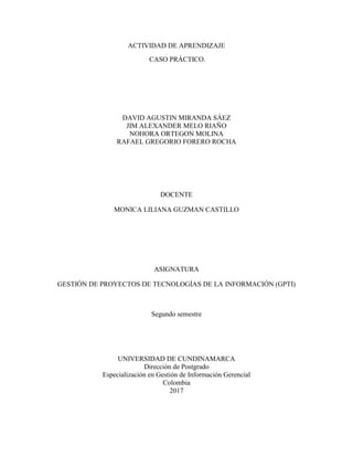 ACTIVIDAD DE APRENDIZAJE
CASO PRÁCTICO.
DAVID AGUSTIN MIRANDA SÁEZ
JIM ALEXANDER MELO RIAÑO
NOHORA ORTEGON MOLINA
RAFAEL GREGORIO FORERO ROCHA
DOCENTE
MONICA LILIANA GUZMAN CASTILLO
ASIGNATURA
GESTIÓN DE PROYECTOS DE TECNOLOGÍAS DE LA INFORMACIÓN (GPTI)
Segundo semestre
UNIVERSIDAD DE CUNDINAMARCA
Dirección de Postgrado
Especialización en Gestión de Información Gerencial
Colombia
2017
 