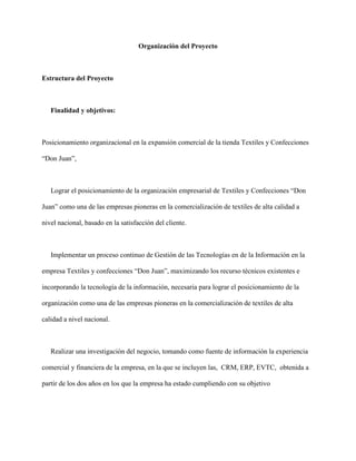 Organización del Proyecto
Estructura del Proyecto
Finalidad y objetivos:
Posicionamiento organizacional en la expansión comercial de la tienda Textiles y Confecciones
“Don Juan”,
Lograr el posicionamiento de la organización empresarial de Textiles y Confecciones “Don
Juan” como una de las empresas pioneras en la comercialización de textiles de alta calidad a
nivel nacional, basado en la satisfacción del cliente.
Implementar un proceso continuo de Gestión de las Tecnologías en de la Información en la
empresa Textiles y confecciones “Don Juan”, maximizando los recurso técnicos existentes e
incorporando la tecnología de la información, necesaria para lograr el posicionamiento de la
organización como una de las empresas pioneras en la comercialización de textiles de alta
calidad a nivel nacional.
Realizar una investigación del negocio, tomando como fuente de información la experiencia
comercial y financiera de la empresa, en la que se incluyen las, CRM, ERP, EVTC, obtenida a
partir de los dos años en los que la empresa ha estado cumpliendo con su objetivo
 