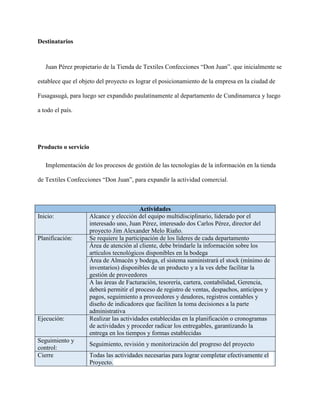 Destinatarios
Juan Pérez propietario de la Tienda de Textiles Confecciones “Don Juan”. que inicialmente se
establece que el objeto del proyecto es lograr el posicionamiento de la empresa en la ciudad de
Fusagasugá, para luego ser expandido paulatinamente al departamento de Cundinamarca y luego
a todo el país.
Producto o servicio
Implementación de los procesos de gestión de las tecnologías de la información en la tienda
de Textiles Confecciones “Don Juan”, para expandir la actividad comercial.
Actividades
Inicio: Alcance y elección del equipo multidisciplinario, liderado por el
interesado uno, Juan Pérez, interesado dos Carlos Pérez, director del
proyecto Jim Alexander Melo Riaño.
Planificación: Se requiere la participación de los líderes de cada departamento
Área de atención al cliente, debe brindarle la información sobre los
artículos tecnológicos disponibles en la bodega
Área de Almacén y bodega, el sistema suministrará el stock (mínimo de
inventarios) disponibles de un producto y a la ves debe facilitar la
gestión de proveedores
A las áreas de Facturación, tesorería, cartera, contabilidad, Gerencia,
deberá permitir el proceso de registro de ventas, despachos, anticipos y
pagos, seguimiento a proveedores y deudores, registros contables y
diseño de indicadores que faciliten la toma decisiones a la parte
administrativa
Ejecución: Realizar las actividades establecidas en la planificación o cronogramas
de actividades y proceder radicar los entregables, garantizando la
entrega en los tiempos y formas establecidas
Seguimiento y
control:
Seguimiento, revisión y monitorización del progreso del proyecto
Cierre Todas las actividades necesarias para lograr completar efectivamente el
Proyecto.
 