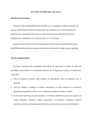PLAN DE GESTIÓN DEL ALCANCE
Planificación del alcance
El director JIM ALEXANDER MELO RIAÑO, es el encargado de elaborar el alcance del
proyecto IMPLEMENTACIÓN DE PROCESOS DE GESTIÓN DE LA TECNOLOGÍA DE
SISTEMA DE INFORMACIÓN PARA EL POSICIONAMIENTO ORGANIZACIONAL Y
COBERTURA COMERCIAL DE TEXTILES DE ALTA CALIDAD.
La junta directiva del proyecto está compuesta por Sporsor proyecto gerente del proyecto
líder PMO analista de proceso experto de sistema de información; ha supervisado y aprobado
Alcance Organizacional
El alcance organizacional comprende herramientas de supervisión y control de todas las
actividades desarrolladas en los diferentes procesos de la empresa de Textiles y Confecciones
“Don Juan”.
 Área de atención al cliente, debe brindarle la información sobre los productos que se
disponen.
 Área de Almacén y bodega, el sistema suministrará el stock (mínimo de inventarios)
disponibles de producto textiles y a la vez facilitar la gestión en ventas y compras
 En las áreas específicas de cada extensión, la Gerencia permitirá el proceso de registro de
ventas, despachos, anticipos y pagos, seguimiento a proveedores y deudores, registros
contables y diseño de indicadores que faciliten la toma decisiones a la parte administrativa.
 