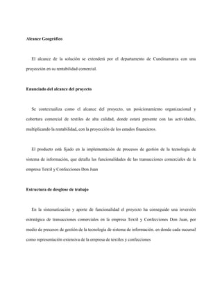 Alcance Geográfico
El alcance de la solución se extenderá por el departamento de Cundinamarca con una
proyección en su rentabilidad comercial.
Enunciado del alcance del proyecto
Se contextualiza como el alcance del proyecto, un posicionamiento organizacional y
cobertura comercial de textiles de alta calidad, donde estará presente con las actividades,
multiplicando la rentabilidad, con la proyección de los estados financieros.
El producto está fijado en la implementación de procesos de gestión de la tecnología de
sistema de información, que detalla las funcionalidades de las transacciones comerciales de la
empresa Textil y Confecciones Don Juan
Estructura de desglose de trabajo
En la sistematización y aporte de funcionalidad el proyecto ha conseguido una inversión
estratégica de transacciones comerciales en la empresa Textil y Confecciones Don Juan, por
medio de procesos de gestión de la tecnología de sistema de información. en donde cada sucursal
como representación extensiva de la empresa de textiles y confecciones
 