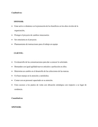 Cualitativos:
SPONSOR:
 Estar activo o dinámico en la promoción de los beneficios en los altos niveles de la
organización,
 Proteger el proyecto de cambios innecesarios
 Ser entusiasta en el proyecto.
 Planteamiento de instrucciones para el trabajo en equipo
CLIENTE:
 Un desarrollo de las comunicaciones para dar a conocer lo solicitado.
 Demanden con igual agilidad nuevos artículos o perfección en ellos.
 Determina un cambio en el desarrollo de las colecciones de las marcas.
 Un buen manejo en la atención y satisfechos.
 Contar con un personal capacitado en su atención.
 Unos accesos a los puntos de venta con ubicación estratégica con respecto a su lugar de
residencia.
Cuantitativos
SPONSOR:
 
