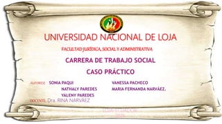 UNIVERSIDAD NACIONAL DE LOJA
FACULTADJURÍDICA, SOCIAL Y ADMINISTRATIVASTRTIVA
CARRERA DE TRABAJO SOCIAL
CASO PRÁCTICO
CASOPRÁCTICO
AUTORES: SONIA PAQUI
NATHALY PAREDES
YALENY PAREDES
VANESSA PACHECO
MARIA FERNANDA NARVÁEZ.
DOCENTE: Dra. RINA NARVÁEZ
LOJA-ECUADOR
2021
 