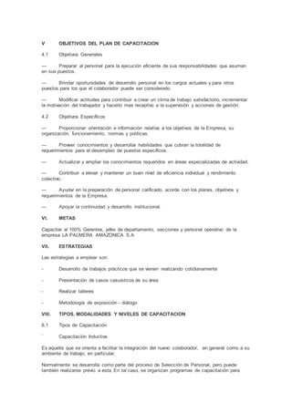 V OBJETIVOS DEL PLAN DE CAPACITACION
4.1 Objetivos Generales
— Preparar al personal para la ejecución eficiente de sus responsabilidades que asuman
en sus puestos.
— Brindar oportunidades de desarrollo personal en los cargos actuales y para otros
puestos para los que el colaborador puede ser considerado.
— Modificar actitudes para contribuir a crear un clima de trabajo satisfactorio, incrementar
la motivación del trabajador y hacerlo mas receptivo a la supervisión y acciones de gestión.
4.2 Objetivos Específicos
— Proporcionar orientación e información relativa a los objetivos de la Empresa, su
organización, funcionamiento, normas y políticas.
— Proveer conocimientos y desarrollar habilidades que cubran la totalidad de
requerimientos para el desempleo de puestos específicos.
— Actualizar y ampliar los conocimientos requeridos en áreas especializadas de actividad.
— Contribuir a elevar y mantener un buen nivel de eficiencia individual y rendimiento
colectivo.
— Ayudar en la preparación de personal calificado, acorde con los planes, objetivos y
requerimientos de la Empresa.
— Apoyar la continuidad y desarrollo institucional.
VI. METAS
Capacitar al 100% Gerentes, jefes de departamento, secciones y personal operativo de la
empresa LA PALMERA AMAZONICA S.A
VII. ESTRATEGIAS
Las estrategias a emplear son.
- Desarrollo de trabajos prácticos que se vienen realizando cotidianamente
- Presentación de casos casuísticos de su área
- Realizar talleres
- Metodología de exposición - diálogo
VIII. TIPOS, MODALIDADES Y NIVELES DE CAPACITACION
8.1 Tipos de Capacitación
´ Capacitación Inductiva
Es aquella que se orienta a facilitar la integración del nuevo colaborador, en general como a su
ambiente de trabajo, en particular.
Normalmente se desarrolla como parte del proceso de Selección de Personal, pero puede
también realizarse previo a esta. En tal caso, se organizan programas de capacitación para
 