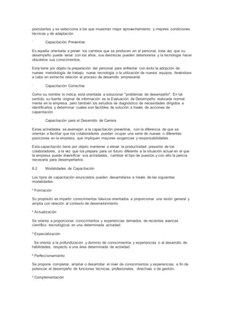 postulantes y se selecciona a los que muestran mejor aprovechamiento y mejores condiciones
técnicas y de adaptación.
´ Capacitación Preventiva
Es aquella orientada a prever los cambios que se producen en el personal, toda vez que su
desempeño puede variar con los años, sus destrezas pueden deteriorarse y la tecnología hacer
obsoletos sus conocimientos.
Esta tiene por objeto la preparación del personal para enfrentar con éxito la adopción de
nuevas metodología de trabajo, nueva tecnología o la utilización de nuevos equipos, llevándose
a cabo en estrecha relación al proceso de desarrollo empresarial.
´ Capacitación Correctiva
Como su nombre lo indica, está orientada a solucionar "problemas de desempeño". En tal
sentido, su fuente original de información es la Evaluación de Desempeño realizada normal
mente en la empresa, pero también los estudios de diagnóstico de necesidades dirigidos a
identificarlos y determinar cuales son factibles de solución a través de acciones de
capacitación.
´ Capacitación para el Desarrollo de Carrera
Estas actividades se asemejan a la capacitación preventiva, con la diferencia de que se
orientan a facilitar que los colaboradores puedan ocupar una serie de nuevas o diferentes
posiciones en la empresa, que impliquen mayores exigencias y responsabilidades.
Esta capacitación tiene por objeto mantener o elevar la productividad presente de los
colaboradores, a la vez que los prepara para un futuro diferente a la situación actual en el que
la empresa puede diversificar sus actividades, cambiar el tipo de puestos y con ello la pericia
necesaria para desempeñarlos.
8.2 Modalidades de Capacitación
Los tipos de capacitación enunciados pueden desarrollarse a través de las siguientes
modalidades:
² Formación
Su propósito es impartir conocimientos básicos orientados a proporcionar una visión general y
amplia con relación al contexto de desenvolvimiento.
² Actualización
Se orienta a proporcionar conocimientos y experiencias derivados de recientes avances
científico -tecnológicos en una determinada actividad.
² Especialización
Se orienta a la profundización y dominio de conocimientos y experiencias o al desarrollo de
habilidades, respecto a una área determinada de actividad.
² Perfeccionamiento
Se propone completar, ampliar o desarrollar el nivel de conocimientos y experiencias, a fin de
potenciar el desempeño de funciones técnicas, profesionales, directivas o de gestión.
² Complementación
 