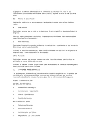 Su propósito es reforzar la formación de un colaborador que maneja solo parte de los
conocimientos o habilidades demandados por su puesto y requiere alcanzar el nivel que este
exige.
8.3 Niveles de Capacitación
Tanto en los tipos como en las modalidades, la capacitación puede darse en los siguientes
niveles:
± Nivel Básico
Se orienta a personal que se inicia en el desempeño de una ocupación o área especifica en la
Empresa.
Tiene por objeto proporcionar información, conocimientos y habilidades esenciales requeridos
para el desempeño en la ocupación.
± Nivel Intermedio
Se orienta al personal que requiere profundizar conocimientos y experiencias en una ocupación
determinada o en un aspecto de ella.
Su objeto es ampliar conocimientos y perfeccionar habilidades con relación a las exigencias de
especialización y mejor desempeño en la ocupación.
± Nivel Avanzado
Se orienta a personal que requiere obtener una visión integral y profunda sobre un área de
actividad o un campo relacionado con esta.
Su objeto es preparar cuadros ocupacionales para el desempeño de tareas de mayor exigencia
y responsabilidad dentro de la Empresa.
IX. ACCIONES A DESARROLLAR
Las acciones para el desarrollo del plan de capacitación están respaldadas por lo temarios que
permitirán a los asistentes a capitalizar los temas, y el esfuerzo realizado que permitirán
mejorara la calidad de los recursos humanos, para ello se está considerando lo siguiente:
TEMAS DE CAPACITACIÓN
SISTEMA INSTITUCIONAL
v Planeamiento Estratégico
v Administración y organización
v Cultura Organizacional
v Gestión del Cambio
IMAGEN INSTITUCIONAL
v Relaciones Humanas
v Relaciones Públicas
v Administración por Valores
v Mejoramiento Del Clima Laboral
 