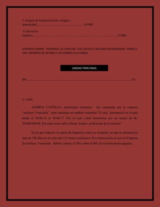 3.-Seguro de hospitalización, cirugía y
maternidad…………………….…………………30.000
4.-Servicios
médicos………………………………………………………………………15.000
SOFIMAR CUMARE SEPARADA, SU CONYUGE LUIS CASTILLO DECLARA POR SEPARADO. TIENEN 2
HIJA MENORES DE 18 AÑOS Y SUS PADRES A SU CARGO.
BSF…………………………………………………………………………………………………………………………………………. 177.
2.- CASO.
ANDRES CASTILLO, profesional extranjero fue contratado por la empresa
“molinos Venezuela” para reinstalar un módulo industrial. El cual, permaneció en el país
desde el 10-06-16 al 18-06-17. Por el cual, cobró honorarios por un monto de Bs.
20.000.000,00. Por ende como debe tributar Andrés profesional de la materia?
En lo que respecta, es sujeto de Impuesto como no residente, ya que no permaneció
más de 180 días en un solo año (12 meses continuos). En consecuencia al caso la Empresa
de molinos Venezuela deberá retener el 34% sobre el 90% de los honorarios pagados.
UNIDAD TRIBUTARIA
 