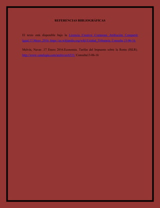 REFERENCIAS BIBLIOGRÁFICAS
El texto está disponible bajo la Licencia Creative Commons Atribución Compartir
Igual.17.Mayo .2016. https://es.wikipedia.org/wiki/Unidad_Tributaria. Consulta 13-06-16
Melvin, Navas .17 Enero 2016.Economia. Tarifas del Impuesto sobre la Renta (ISLR).
http://www.venelogia.com/archivos/6331/ Consulta13-06-16
 