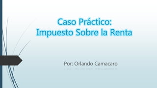 Caso Práctico:
Impuesto Sobre la Renta
Por: Orlando Camacaro
 