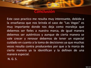 Conclusión
Este caso practico me resulta muy interesante, debido a
la enseñanza que nos brinda el caso de “Las Vegas” es
muy importante donde nos deja como moraleja que
debemos ser fieles a nuestra marca, de igual manera
debemos ser auténticos y aunque de cierta manera se
vale crecer y renovar debemos de tener un especial
cuidado en cuanto a la toma de decisiones ya que muchas
veces resulta contra producentes por que a la marca de
cierta manera ya la identifican y la definen de una
manera especial.
N. G. S.
 