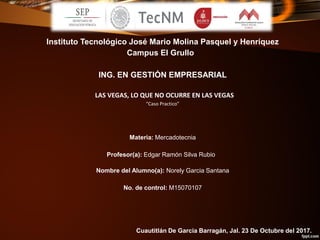 Instituto Tecnológico José Mario Molina Pasquel y Henríquez
Campus El Grullo
ING. EN GESTIÓN EMPRESARIAL
LAS VEGAS, LO QUE NO OCURRE EN LAS VEGAS
“Caso Practico”
Materia: Mercadotecnia
Profesor(a): Edgar Ramón Silva Rubio
Nombre del Alumno(a): Norely Garcia Santana
No. de control: M15070107
Cuautitlán De Garcia Barragán, Jal. 23 De Octubre del 2017.
 