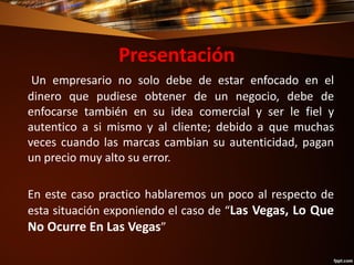 Presentación
Un empresario no solo debe de estar enfocado en el
dinero que pudiese obtener de un negocio, debe de
enfocarse también en su idea comercial y ser le fiel y
autentico a si mismo y al cliente; debido a que muchas
veces cuando las marcas cambian su autenticidad, pagan
un precio muy alto su error.
En este caso practico hablaremos un poco al respecto de
esta situación exponiendo el caso de “Las Vegas, Lo Que
No Ocurre En Las Vegas”
 