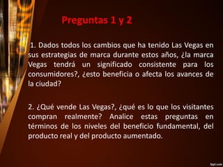1. Dados todos los cambios que ha tenido Las Vegas en
sus estrategias de marca durante estos años, ¿la marca
Vegas tendrá un significado consistente para los
consumidores?, ¿esto beneficia o afecta los avances de
la ciudad?
2. ¿Qué vende Las Vegas?, ¿qué es lo que los visitantes
compran realmente? Analice estas preguntas en
términos de los niveles del beneficio fundamental, del
producto real y del producto aumentado.
Preguntas 1 y 2
 