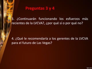 3. ¿Continuarán funcionando los esfuerzos más
recientes de la LVCVA?, ¿por qué sí o por qué no?
4. ¿Qué le recomendaría a los gerentes de la LVCVA
para el futuro de Las Vegas?
Preguntas 3 y 4
 