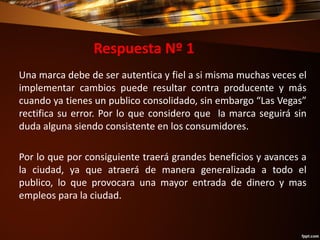 Respuesta Nº 1
Una marca debe de ser autentica y fiel a si misma muchas veces el
implementar cambios puede resultar contra producente y más
cuando ya tienes un publico consolidado, sin embargo “Las Vegas”
rectifica su error. Por lo que considero que la marca seguirá sin
duda alguna siendo consistente en los consumidores.
Por lo que por consiguiente traerá grandes beneficios y avances a
la ciudad, ya que atraerá de manera generalizada a todo el
publico, lo que provocara una mayor entrada de dinero y mas
empleos para la ciudad.
 