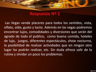 Respuesta Nº 2
Las Vegas vende placeres para todos los sentidos, vista,
olfato, oído, gusto y tacto. Además en las vegas podremos
encontrar lujos, comodidades y diversiones que serán del
agrado de todo el publico, como buena comida, hoteles
de lujo, juegos, diferentes espectáculos, show nocturno,
la posibilidad de realizar actividades que en ningún otro
lugar las podrán realizar, etc. Sin duda ofrece salir de la
rutina y olvidar un poco los problemas.
 