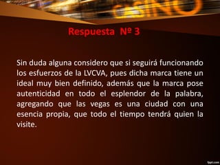 Respuesta Nº 3
Sin duda alguna considero que si seguirá funcionando
los esfuerzos de la LVCVA, pues dicha marca tiene un
ideal muy bien definido, además que la marca pose
autenticidad en todo el esplendor de la palabra,
agregando que las vegas es una ciudad con una
esencia propia, que todo el tiempo tendrá quien la
visite.
 