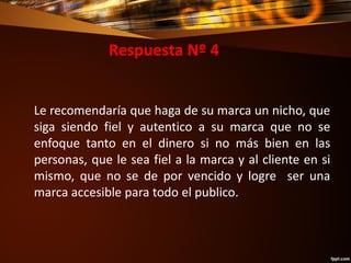 Respuesta Nº 4
Le recomendaría que haga de su marca un nicho, que
siga siendo fiel y autentico a su marca que no se
enfoque tanto en el dinero si no más bien en las
personas, que le sea fiel a la marca y al cliente en si
mismo, que no se de por vencido y logre ser una
marca accesible para todo el publico.
 