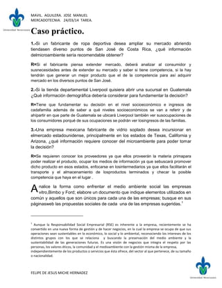 MAVIL. AGUILERA. JOSE MANUEL
MERCADOTECNIA. 24/03/14 TAREA.
FELIPE DE JESUS MICHE HERNADEZ
Caso práctico.
1.-Si un fabricante de ropa deportiva desea ampliar su mercado abriendo
tiendasen diverso puntos de San José de Costa Rica, ¿qué información
delmicroambiente sería recomendable obtener?
R=Si el fabricante piensa extender mercado, deberá analizar al consumidor y
susnecesidades antes de extender su mercado y saber si tiene competencia, si la hay
tendrán que generar un mejor producto que el de la competencia para así adquirir
mercado en los diversos puntos de San José.
2.-Si la tienda departamental Liverpool quisiera abrir una sucursal en Guatemala
¿Qué información demográfica debería considerar para fundamentar la decisión?
R=Tiene que fundamentar su decisión en el nivel socioeconómico e ingresos de
cadafamilia además de saber a qué niveles socioeconómicos se van a referir y de
ahípartir en que parte de Guatemala se ubicará Liverpool también ver susocupaciones de
los consumidores porqué de sus ocupaciones se podrán ver losingresos de las familias.
3.-Una empresa mexicana fabricante de vidrio soplado desea incursionar en
elmercado estadounidense, principalmente en los estados de Texas, California y
Arizona, ¿qué información requiere conocer del microambiente para poder tomar
la decisión?
R=Se requieren conocer los proveedores ya que ellos proveerán la materia primapara
poder realizar el producto, ocupar los medios de información ya que sebuscará promover
dicho producto en esos estados, enfocarse en losintermediarios ya que ellos facilitarán el
transporte y el almacenamiento de losproductos terminados y checar la posible
competencia que haya en el lugar .
nalice la forma como enfrentar el medio ambiente social las empresas
vitro,Bimbo y Ford; elabore un documento que indique elementos utilizados en
común y aquellos que son únicos para cada una de las empresas; busque en sus
páginasweb las propuestas sociales de cada una de las empresas sugeridas.1
1
Aunque la Responsabilidad Social Empresarial (RSE) es inherente a la empresa, recientemente se ha
convertido en una nueva forma de gestión y de hacer negocios, en la cual la empresa se ocupa de que sus
operaciones sean sustentables en lo económico, lo social y lo ambiental, reconociendo los intereses de los
distintos grupos con los que se relaciona y buscando la preservación del medio ambiente y la
sustentabilidad de las generaciones futuras. Es una visión de negocios que integra el respeto por las
personas, los valores éticos, la comunidad y el medioambiente con la gestión misma de la empresa,
independientemente de los productos o servicios que ésta ofrece, del sector al que pertenece, de su tamaño
o nacionalidad.
A
 