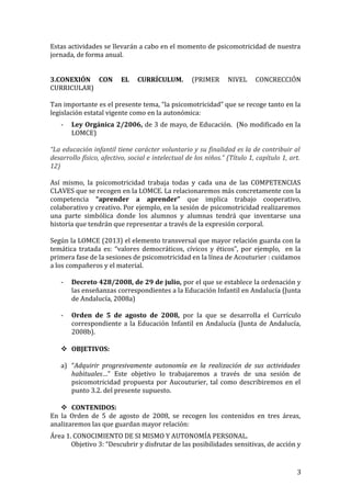 Estas actividades se llevarán a cabo en el momento de psicomotricidad de nuestra
jornada, de forma anual.
3.CONEXIÓN CON EL CURRÍCULUM. (PRIMER NIVEL CONCRECCIÓN
CURRICULAR)
Tan importante es el presente tema, “la psicomotricidad” que se recoge tanto en la
legislación estatal vigente como en la autonómica:
- Ley Orgánica 2/2006, de 3 de mayo, de Educación. (No modificado en la
LOMCE)
“La educación infantil tiene carácter voluntario y su finalidad es la de contribuir al
desarrollo físico, afectivo, social e intelectual de los niños.” (Título 1, capítulo 1, art.
12)
Así mismo, la psicomotricidad trabaja todas y cada una de las COMPETENCIAS
CLAVES que se recogen en la LOMCE. La relacionaremos más concretamente con la
competencia “aprender a aprender” que implica trabajo cooperativo,
colaborativo y creativo. Por ejemplo, en la sesión de psicomotricidad realizaremos
una parte simbólica donde los alumnos y alumnas tendrá que inventarse una
historia que tendrán que representar a través de la expresión corporal.
Según la LOMCE (2013) el elemento transversal que mayor relación guarda con la
temática tratada es: “valores democráticos, cívicos y éticos”, por ejemplo, en la
primera fase de la sesiones de psicomotricidad en la línea de Acouturier : cuidamos
a los compañeros y el material.
- Decreto 428/2008, de 29 de julio, por el que se establece la ordenación y
las enseñanzas correspondientes a la Educación Infantil en Andalucía (Junta
de Andalucía, 2008a)
- Orden de 5 de agosto de 2008, por la que se desarrolla el Currículo
correspondiente a la Educación Infantil en Andalucía (Junta de Andalucía,
2008b).
 OBJETIVOS:
a) “Adquirir progresivamente autonomía en la realización de sus actividades
habituales…” Este objetivo lo trabajaremos a través de una sesión de
psicomotricidad propuesta por Aucouturier, tal como describiremos en el
punto 3.2. del presente supuesto.
 CONTENIDOS:
En la Orden de 5 de agosto de 2008, se recogen los contenidos en tres áreas,
analizaremos las que guardan mayor relación:
Área 1. CONOCIMIENTO DE SI MISMO Y AUTONOMÍA PERSONAL.
Objetivo 3: “Descubrir y disfrutar de las posibilidades sensitivas, de acción y
3
 