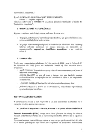 expresión de su cuerpo…”
Área 3 . LENGUAJES: COMUNICACIÓN Y REPRESENTACIÓN.
Bloque 1: Lenguaje corporal.
Haciendo referencia al CONTEXTO ESCOLAR, podemos trabajarlo a través del
“barómetro emocional”.
 ORIENTACIONES METODOLÓGICAS:
Algunos principios metodológicos que podemos destacar son:
1. “Enfoque globalizador y aprendizaje significativo,” ya que defendemos una
psicomotricidad global y vivenciada.
3. “El juego, instrumento privilegiado de intervención educativa”. Los tutores y
tutoras deberán estimular los juegos motores, de imitación, de
representación, expresivos, simbólicos, dramáticos y de tradición
cultural.
 EVALUACIÓN:
Tendremos en cuenta tanto la Orden de 5 de agosto de 2008 como la Orden de 29
de diciembre de 2008 (Junta de Andalucía, 2008b, c). Nos haremos varias
preguntas:
- ¿QUÉ EVALUAR? Conocimiento progresivo de su esquema corporal, control
creciente de su cuerpo…
- ¿QUIÉN EVALUA? no solo el tutor o tutora, sino que también pueden
evaluar los niños, por ejemplo con un cuestionario sobre si les ha gustado,
comentarios…
- ¿CUÁNDO EVALUAR? Evaluación inicial, durante el proceso y final
- ¿CÓMO EVALUAR? a través de la observación, anotaciones espontáneas,
producciones de los niños…
3.ESTRATEGIA DE RESOLUCIÓN.
A continuación pasaré a dar respuesta a las dos cuestiones planteadas en el
supuesto práctico que se me propone.
3.1.Justifica la importancia de este plano en la etapa de educación infantil.
Bernard Aucouturier (2004) recoge en su libro “¿Por qué los niños y las niñas se
mueven tanto? la importancia de la expresión psicomotriz a través de la siguiente
idea:
“lo natural, normal y saludable que es que se muevan, ya que la motricidad del niño
es el medio privilegiado que tiene para expresar su psiquismo: sensaciones,
4
 