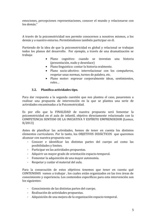 emociones, percepciones representaciones, conocer el mundo y relacionarse con
los demás.”
A través de la psicomotricidad nos permite conocernos a nosotros mismos, a los
demás y a nuestro entorno. Permitiéndonos también participar en él.
Partiendo de la idea de que la psicomotricidad es global y relacional se trabajan
todos los planos del desarrollo. Por ejemplo, a través de una dramatización se
trabaja:
• Plano cognitivo: cuando se inventan una historia
(presentación, nudo y desenlace)
• Plano linguistico: contar la historia oralmente.
• Plano socio-afectivo: interrelacionar con los compañeros,
respetar unas normas, turnos de palabra, etc.
• Plano motor: expresar corporalmente ideas, sentimientos,
roles…
3.2. Planifica actividades tipo.
Para dar respuesta a la segunda cuestión que nos plantea el caso, pasaremos a
realizar una propuesta de intervención en la que se plantea una serie de
actividades encaminadas a la Psicomotricidad.
Es por ello que la FINALIDAD de nuestra propuesta será fomentar la
psicomotricidad en el aula de infantil, objetivo directamente relacionado con la
COMPETENCIA SENTIDO DE LA INICIATIVA Y ESPÍRITU EMPRENDEDOR (Lomce,
8/2013)
Antes de planificar las actividades, hemos de tener en cuenta los distintos
elementos curriculares. Por lo tanto, los OBJETIVOS DIDÁCTICOS que queremos
alcanzar con nuestra propuesta son:
- Conocer e identificar las distintas partes del cuerpo así como las
posibilidades y limites.
- Participar en las actividades propuestas.
- Adquirir un mayor grado de orientación espacio-temporal.
- Fomentar la adquisición de una mayor autonomía.
- Respetar y cuidar el material del aula.
Para la consecución de estos objetivos tenemos que tener en cuenta qué
CONTENIDOS vamos a trabajar , los cuales están organizados en las tres áreas de
conocimiento y experiencia. Los contenidos específicos para esta intervención son
los siguientes:
- Conocimiento de las distintas partes del cuerpo.
- Realización de actividades propuestas.
- Adquisición de una mejora de la organización espacio-temporal.
5
 