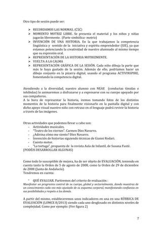 Otro tipo de sesión puede ser:
 RECORDAMOS LAS NORMAS. (CSC)
 MOMENTO MOTRIZ LIBRE. Se presenta el material y los niños y niñas
jugarán libremente. (Parte simbólica- motriz)
 INVENCIÓN DE UNA HISTORIA. En la que trabajamos la competencia
lingüística y sentido de la iniciativa y espíritu emprendedor (SIE), ya que
estamos potenciando la creatividad de nuestro alumnado al mismo tiempo
que su expresión oral.
 REPRESENTACIÓN DE LA HISTORIA MOTRIZMENTE.
 VUELTA A LA CALMA
 REPRESENTACIÓN GRÁFICA DE LA SESIÓN. Cada niño dibuja la parte que
más le haya gustado de la sesión. Además de ello, podríamos hacer un
dibujo conjunto en la pizarra digital, usando el programa ACTIVINSPIRE,
fomentando la competencia digital.
Atendiendo a la diversidad, nuestro alumno con NEAE (conductas tímidas o
inhibidas) lo animaremos a disfrazarse y a expresarse con su cuerpo apoyado por
sus compañeros.
A la hora de representar la historia, iremos tomando fotos de los distintos
momentos de la historia para finalmente visionarlo en la pantalla digital y con
dicho apoyo visual nuestro niño con retraso en el lenguaje podrá revivir la historia
a través de las imágenes.
Otras actividades que podemos llevar a cabo son:
- Actividades musicales.
- “Teatro de los viernes”. Carmen Díez Navarro.
- ¿Adivina cómo me siento? Díez Navarro.
- Invención de historias siguiendo técnicas de Gianni Rodari.
- Cuento motor.
- “La tortuga”, propuesta de la revista Aula de Infantil, de Susana Fusté.
(PODÉIS DESARROLLAR ALGUNAS)
Como todo lo susceptible de mejora, ha de ser objeto de EVALUACIÓN, teniendo en
cuenta tanto la Orden de 5 de agosto de 2008, como la Orden de 29 de diciembre
de 2008 (Junta de Andalucía).
Tendremos en cuenta:
° QUÉ EVALUAR. Partiremos del criterio de evaluación :
Manifestar un progresivo control de su cuerpo, global y sectorialmente, dando muestras de
un conocimiento cada vez más ajustado de su esquema corporal, manifestando confianza en
sus posibilidades y respeto a los demás.
A partir del mismo, estableceremos unos indicadores en una en una RÚBRICA DE
EVALUACIÓN (LOMCE 8/2013) siendo cada uno desglosado en distintos niveles de
complejidad. Como por ejemplo: (Ver figura 2)
7
 
