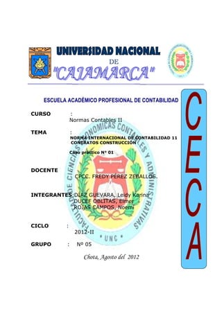 Universidad Nacional de Cajamarca
Facultad de Ciencias Económicas Contables y Administrativas
Escuela Académico Profesional de Contabilidad - Chota
NIC 11 CONTRATOS
DE CONSTRUCCIÓN
Normas Contables II
ESCUELA ACADÉMICO PROFESIONAL DE CONTABILIDAD
CURSO :
Normas Contables II
TEMA :
NORMA INTERNACIONAL DE CONTABILIDAD 11
CONTRATOS CONSTRUCCIÓN
Caso práctico N° 01
DOCENTE :
CPCC. FREDY PÉREZ ZEBALLOS.
INTEGRANTES:DÍAZ GUEVARA, Leidy Karina
DUCEF OBLITAS, Elmer
ROJAS CAMPOS, Noemí
CICLO :
2012-II
GRUPO : Nº 05
Chota, Agosto del 2012
DE
 