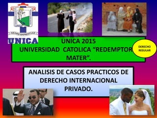 UNICA 2015
UNIVERSIDAD CATOLICA “REDEMPTORIS
MATER”.
ANALISIS DE CASOS PRACTICOS DE
DERECHO INTERNACIONAL
PRIVADO.
DERECHO
REGULAR
 