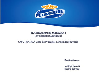 INVESTIGACIÓN DE MERCADOS I
(Investigación Cualitativa)
CASO PRATICO: Línea de Productos Congelados Plumrose
Realizado por:
Joleidys Ramos
Karina Gómez
 