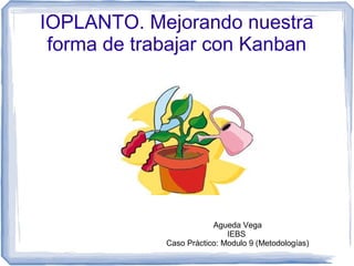 IOPLANTO. Mejorando nuestra
forma de trabajar con Kanban
Agueda Vega
IEBS
Caso Práctico: Modulo 9 (Metodologías)
 