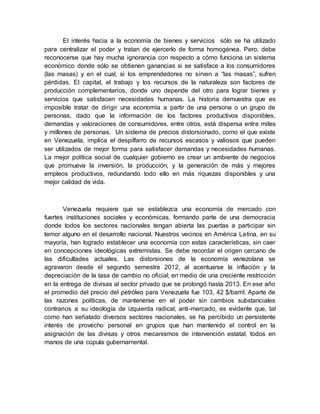 El interés hacia a la economía de bienes y servicios sólo se ha utilizado
para centralizar el poder y tratan de ejercerlo de forma homogénea. Pero, debe
reconocerse que hay mucha ignorancia con respecto a cómo funciona un sistema
económico donde sólo se obtienen ganancias si se satisface a los consumidores
(las masas) y en el cual, si los emprendedores no sirven a “las masas”, sufren
pérdidas. El capital, el trabajo y los recursos de la naturaleza son factores de
producción complementarios, donde uno depende del otro para lograr bienes y
servicios que satisfacen necesidades humanas. La historia demuestra que es
imposible tratar de dirigir una economía a partir de una persona o un grupo de
personas, dado que la información de los factores productivos disponibles,
demandas y valoraciones de consumidores, entre otros, está dispersa entre miles
y millones de personas. Un sistema de precios distorsionado, como el que existe
en Venezuela, implica el despilfarro de recursos escasos y valiosos que pueden
ser utilizados de mejor forma para satisfacer demandas y necesidades humanas.
La mejor política social de cualquier gobierno es crear un ambiente de negocios
que promueva la inversión, la producción, y la generación de más y mejores
empleos productivos, redundando todo ello en más riquezas disponibles y una
mejor calidad de vida.
Venezuela requiere que se establezca una economía de mercado con
fuertes instituciones sociales y económicas, formando parte de una democracia
donde todos los sectores nacionales tengan abierta las puertas a participar sin
temor alguno en el desarrollo nacional. Nuestros vecinos en América Latina, en su
mayoría, han logrado establecer una economía con estas características, sin caer
en concepciones ideológicas extremistas. Se debe recordar el origen cercano de
las dificultades actuales. Las distorsiones de la economía venezolana se
agravaron desde el segundo semestre 2012, al acentuarse la inflación y la
depreciación de la tasa de cambio no oficial; en medio de una creciente restricción
en la entrega de divisas al sector privado que se prolongó hasta 2013. En ese año
el promedio del precio del petróleo para Venezuela fue 103, 42 $/barril. Aparte de
las razones políticas, de mantenerse en el poder sin cambios substanciales
contrarios a su ideología de izquierda radical, anti-mercado, es evidente que, tal
como han señalado diversos sectores nacionales, se ha percibido un persistente
interés de provecho personal en grupos que han mantenido el control en la
asignación de las divisas y otros mecanismos de intervención estatal, todos en
manos de una cúpula gubernamental.
 