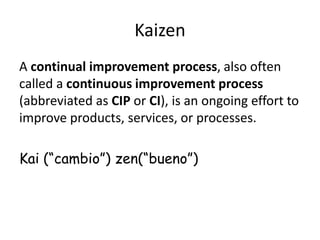 Kaizen
A continual improvement process, also often
called a continuous improvement process
(abbreviated as CIP or CI), is an ongoing effort to
improve products, services, or processes.
Kai (“cambio”) zen(“bueno”)
 