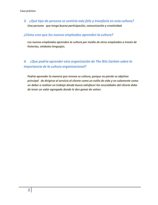 Caso práctico


   3. ¿Qué tipo de persona se sentiría más feliz y triunfaría en esta cultura?
      Una persona que tenga buena participación, comunicación y creatividad.

   ¿Cómo cree que los nuevos empleados aprenden la cultura?
      Los nuevos empleados aprenden la cultura por medio de otros empleados a través de
      historias, símbolos lenguajes.



   4. ¿Que podría aprender otra organización de The Ritz Carlotn sobre la
   importancia de la cultura organizacional?

      Podría aprender la manera que innova su cultura, porque no pierde su objetivo
      principal de dirigirse al servicio al cliente como un estilo de vida y no solamente como
      un deber o realizar un trabajo donde busca satisfacer las necesidades del cliente debe
      de tener un valor agregado donde le den ganas de volver.




      2
 