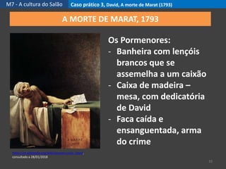 M7 - A cultura do Salão Caso prático 3, David, A morte de Marat (1793)
10
https://pt.wikipedia.org/wiki/Jacques-Louis_David,
consultado a 28/01/2018
A MORTE DE MARAT, 1793
Os Pormenores:
- Banheira com lençóis
brancos que se
assemelha a um caixão
- Caixa de madeira –
mesa, com dedicatória
de David
- Faca caída e
ensanguentada, arma
do crime
 