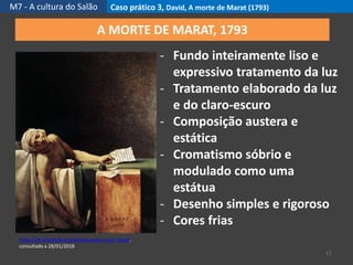 M7 - A cultura do Salão Caso prático 3, David, A morte de Marat (1793)
11
https://pt.wikipedia.org/wiki/Jacques-Louis_David,
consultado a 28/01/2018
A MORTE DE MARAT, 1793
- Fundo inteiramente liso e
expressivo tratamento da luz
- Tratamento elaborado da luz
e do claro-escuro
- Composição austera e
estática
- Cromatismo sóbrio e
modulado como uma
estátua
- Desenho simples e rigoroso
- Cores frias
 