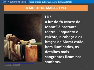M7 - A cultura do Salão Caso prático 3, David, A morte de Marat (1793)
12
https://pt.wikipedia.org/wiki/Jacques-Louis_David,
consultado a 28/01/2018
A MORTE DE MARAT, 1793
LUZ
a luz de “A Morte de
Marat” é bastante
teatral. Enquanto o
caixote, a cabeça e os
braços de Marat estão
bem iluminados, os
detalhes mais
sangrentos ficam nas
sombras.
 