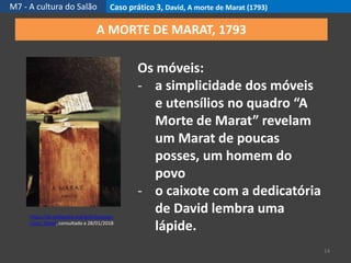 M7 - A cultura do Salão Caso prático 3, David, A morte de Marat (1793)
14
https://pt.wikipedia.org/wiki/Jacques-
Louis_David, consultado a 28/01/2018
A MORTE DE MARAT, 1793
Os móveis:
- a simplicidade dos móveis
e utensílios no quadro “A
Morte de Marat” revelam
um Marat de poucas
posses, um homem do
povo
- o caixote com a dedicatória
de David lembra uma
lápide.
 