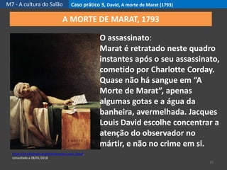 M7 - A cultura do Salão Caso prático 3, David, A morte de Marat (1793)
15
https://pt.wikipedia.org/wiki/Jacques-Louis_David,
consultado a 28/01/2018
A MORTE DE MARAT, 1793
O assassinato:
Marat é retratado neste quadro
instantes após o seu assassinato,
cometido por Charlotte Corday.
Quase não há sangue em “A
Morte de Marat”, apenas
algumas gotas e a água da
banheira, avermelhada. Jacques
Louis David escolhe concentrar a
atenção do observador no
mártir, e não no crime em si.
 